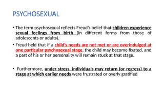 PSYCHOSEXUAL
• The term psychosexual reflects Freud’s belief that children experience
sexual feelings from birth (in different forms from those of
adolescents or adults).
• Freud held that if a child’s needs are not met or are overindulged at
one particular psychosexual stage, the child may become fixated, and
a part of his or her personality will remain stuck at that stage.
• Furthermore, under stress, individuals may return (or regress) to a
stage at which earlier needs were frustrated or overly gratified
 