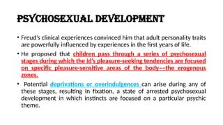 Psychosexual Development
• Freud’s clinical experiences convinced him that adult personality traits
are powerfully influenced by experiences in the first years of life.
• He proposed that children pass through a series of psychosexual
stages during which the id’s pleasure-seeking tendencies are focused
on specific pleasure-sensitive areas of the body––the erogenous
zones.
• Potential deprivations or overindulgences can arise during any of
these stages, resulting in fixation, a state of arrested psychosexual
development in which instincts are focused on a particular psychic
theme.
 