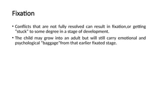 Fixation
• Conflicts that are not fully resolved can result in fixation,or getting
“stuck” to some degree in a stage of development.
• The child may grow into an adult but will still carry emotional and
psychological “baggage”from that earlier fixated stage.
 