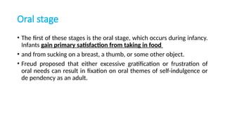Oral stage
• The first of these stages is the oral stage, which occurs during infancy.
Infants gain primary satisfaction from taking in food
• and from sucking on a breast, a thumb, or some other object.
• Freud proposed that either excessive gratification or frustration of
oral needs can result in fixation on oral themes of self-indulgence or
de pendency as an adult.
 