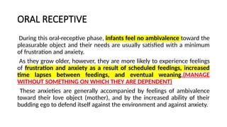 ORAL RECEPTIVE
During this oral-receptive phase, infants feel no ambivalence toward the
pleasurable object and their needs are usually satisfied with a minimum
of frustration and anxiety.
As they grow older, however, they are more likely to experience feelings
of frustration and anxiety as a result of scheduled feedings, increased
time lapses between feedings, and eventual weaning.(MANAGE
WITHOUT SOMETHING ON WHICH THEY ARE DEPENDENT)
These anxieties are generally accompanied by feelings of ambivalence
toward their love object (mother), and by the increased ability of their
budding ego to defend itself against the environment and against anxiety.
 