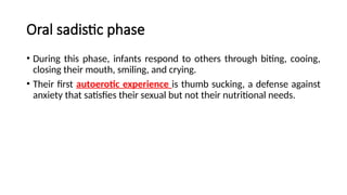 Oral sadistic phase
• During this phase, infants respond to others through biting, cooing,
closing their mouth, smiling, and crying.
• Their first autoerotic experience is thumb sucking, a defense against
anxiety that satisfies their sexual but not their nutritional needs.
 