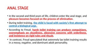 ANAL STAGE
• In the second and third years of life, children enter the anal stage, and
pleasure becomes focused on the process of elimination.
• During toilet training, the child is faced with society’s first attempt to
control a biological urge.
• According to Freud, harsh toilet training can produce compulsions,
overemphasis on cleanliness, obsessive concerns with orderliness,
and insistence on rigid rules and rituals.
• In contrast, Freud speculated that extremely lax toilet training results
in a messy, negative, and dominant adult personality.
 