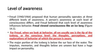 Level of awareness
• Freud (1940/1964) proposed that human personality operates at three
different levels of awareness. A person’s awareness at each level of
consciousness differs, and Freud believed that each level of awareness
influences behavior. Freud viewed consciousness like an ice berg (Figure
14.1).
• For Freud, when we look at behavior, all we usually see is the tip of the
iceberg, or the conscious level: the thoughts, perceptions, and
explanations of behavior of which the person is aware.
• The major portion of the iceberg is below the sur face of the water. The
impulses, memories, and thoughts below are unseen but have a huge
impact on personality.
 