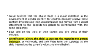 • Freud believed that the phallic stage is a major milestone in the
development of gender identity, for children normally resolve these
conflicts by repressing their sexual impulses and moving from a sexual
attachment to the opposite-sex parent to identification with the
same-sex parent.
• Boys take on the traits of their fathers and girls those of their
mothers.
• Identification allows the child to possess the opposite-sex parent
indirectly, or vicariously, and also helps form the superego as the
child internalizes the parent’s values and moral beliefs.
 