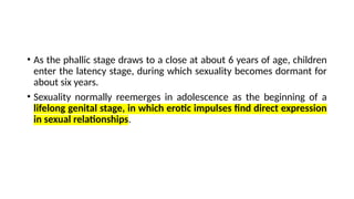 • As the phallic stage draws to a close at about 6 years of age, children
enter the latency stage, during which sexuality becomes dormant for
about six years.
• Sexuality normally reemerges in adolescence as the beginning of a
lifelong genital stage, in which erotic impulses find direct expression
in sexual relationships.
 