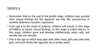 latency
• Remember that by the end of the phallic stage, children have pushed
their sexual feelings for the opposite sex into the unconscious in
another defensive reaction, repression.
• From age 6 to the onset of puberty, children will remain in this stage
of hidden, or latent, sexual feelings, so this stage is called latency. In
this stage, children grow and develop intellectually, physi cally, and
socially but not sexually.
• This is the age at which boys play with other boys, girls play only with
girls, and each thinks the opposite sex is pretty awful.
 