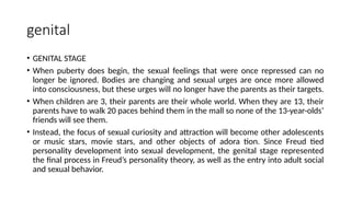 genital
• GENITAL STAGE
• When puberty does begin, the sexual feelings that were once repressed can no
longer be ignored. Bodies are changing and sexual urges are once more allowed
into consciousness, but these urges will no longer have the parents as their targets.
• When children are 3, their parents are their whole world. When they are 13, their
parents have to walk 20 paces behind them in the mall so none of the 13-year-olds’
friends will see them.
• Instead, the focus of sexual curiosity and attraction will become other adolescents
or music stars, movie stars, and other objects of adora tion. Since Freud tied
personality development into sexual development, the genital stage represented
the final process in Freud’s personality theory, as well as the entry into adult social
and sexual behavior.
 