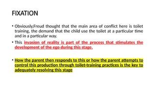 FIXATION
• Obviously,Freud thought that the main area of conflict here is toilet
training, the demand that the child use the toilet at a particular time
and in a particular way.
• This invasion of reality is part of the process that stimulates the
development of the ego during this stage.
• How the parent then responds to this or how the parent attempts to
control this production through toilet-training practices is the key to
adequately resolving this stage
 