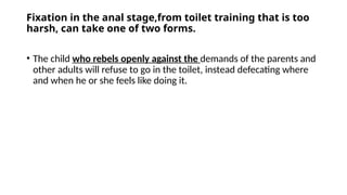 Fixation in the anal stage,from toilet training that is too
harsh, can take one of two forms.
• The child who rebels openly against the demands of the parents and
other adults will refuse to go in the toilet, instead defecating where
and when he or she feels like doing it.
 