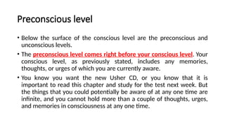 Preconscious level
• Below the surface of the conscious level are the preconscious and
unconscious levels.
• The preconscious level comes right before your conscious level. Your
conscious level, as previously stated, includes any memories,
thoughts, or urges of which you are currently aware.
• You know you want the new Usher CD, or you know that it is
important to read this chapter and study for the test next week. But
the things that you could potentially be aware of at any one time are
infinite, and you cannot hold more than a couple of thoughts, urges,
and memories in consciousness at any one time.
 