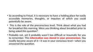 • So according to Freud, it is necessary to have a holding place for easily
accessible memories, thoughts, or impulses of which you could
potentially be aware.
• This is the role of the preconscious level. Think about what you had
for breakfast this morning. Were you thinking about breakfast prior to
being asked this question?
• Probably not, yet it probably wasn’t too difficult or traumatic for you
to remember. This information was stored in your preconscious. You
readily became aware of it—it was in your conscious level—when you
answered the question.
 
