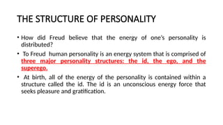 THE STRUCTURE OF PERSONALITY
• How did Freud believe that the energy of one’s personality is
distributed?
• To Freud human personality is an energy system that is comprised of
three major personality structures: the id, the ego, and the
superego.
• At birth, all of the energy of the personality is contained within a
structure called the id. The id is an unconscious energy force that
seeks pleasure and gratification.
 