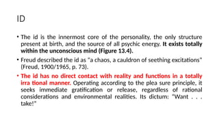 ID
• The id is the innermost core of the personality, the only structure
present at birth, and the source of all psychic energy. It exists totally
within the unconscious mind (Figure 13.4).
• Freud described the id as “a chaos, a cauldron of seething excitations”
(Freud, 1900/1965, p. 73).
• The id has no direct contact with reality and functions in a totally
irra tional manner. Operating according to the plea sure principle, it
seeks immediate gratification or release, regardless of rational
considerations and environmental realities. Its dictum: “Want . . .
take!”
 