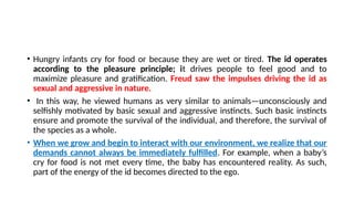 • Hungry infants cry for food or because they are wet or tired. The id operates
according to the pleasure principle; it drives people to feel good and to
maximize pleasure and gratification. Freud saw the impulses driving the id as
sexual and aggressive in nature.
• In this way, he viewed humans as very similar to animals—unconsciously and
selfishly motivated by basic sexual and aggressive instincts. Such basic instincts
ensure and promote the survival of the individual, and therefore, the survival of
the species as a whole.
• When we grow and begin to interact with our environment, we realize that our
demands cannot always be immediately fulfilled. For example, when a baby’s
cry for food is not met every time, the baby has encountered reality. As such,
part of the energy of the id becomes directed to the ego.
 