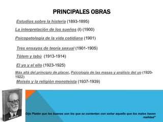 PRINCIPALES OBRAS
Estudios sobre la histeria (1893-1895)
La interpretación de los sueños (I) (1900)

Psicopatología de la vida cotidiana (1901)

Tres ensayos de teoría sexual (1901-1905)
Tótem y tabú (1913-1914)

El yo y el ello (1923-1925)
Más allá del principio de placer, Psicología de las masas y análisis del yo (1920-
1922)
Moisés y la religión monoteísta (1937-1939)




     “Dijo Platón que los buenos son los que se contentan con soñar aquello que los malos hacen
                                                                                       realidad”
 