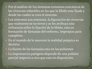  Por el análisis de los síntomas tomamos conciencia de
las vivencias infantiles en las que la libido esta fijada y
desde las cuales se crea el síntoma.
 Los síntomas son entonces, la figuración de vivencias
que realmente se tuvieron y se les atribuya una
influencia sobre la fijación de la libido, esta en
formación de fantasías del enfermo, impropias para
cumplirse.
 En el mundo de la neurosis la realidad psíquica es
decisiva
 La fuente de las fantasías esta en las pulsiones
 La importancia patógena depende de una pulsión
parcial respecto a otra que esta en disposición.
 