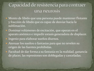  Monto de libido que una persona puede mantener flotante
y fracción de libido que es capaz de desviar hacia la
sublimación.
 Dominar volúmenes de excitación, que operan en el
aparato anémico e impedir estasis generadora de displacer.
 Ingenio para elaborar sueños diurnos.
 Atenuar los sueños o fantasías para que no revelen su
origen de las fuentes prohibidas.
 Facultad de dar forma a su fantasía en la realidad, ganancia
de placer, las represiones son doblegadas y canceladas.
 