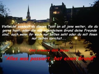 Vielleicht sendest du diesen Text an all jene weiter, die du gerne hast, oder die aus irgendeinem Grund deine Freunde sind, auch wenn ihr euch nur selten seht oder du mit ihnen nur selten sprichst...  Und erinnere dich daran: “ Alles was passiert, hat einen Grund!” T.P. 