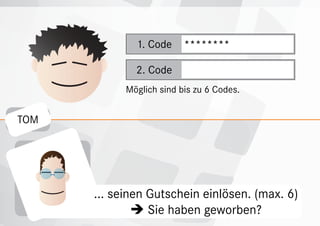 1. Code     ********

              2. Code
            Möglich sind bis zu 6 Codes.


TOM




      ... seinen Gutschein einlösen. (max. 6)
                haben geworben?
                 Sie
 