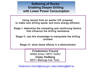 Softening of Rocks:
          Enabling Deeper Drilling
       with Lower Power Consumption

      Using results from an earlier CIF proposal
 to make rock drilling easier and more energy-efficient.

Stage I: determine the competing and reinforcing factors
           that influence the drilling resistance

 Stage II: use this knowledge to manipulate the drilling
                        process

     Stage III: show these effects in a demonstrator

               Friedemann Freund
              NASA Ames / SETI / SJSU
                  Claes Hedberg
              SETI / Blekinge Inst. Tech.

    friedemann.t.freund@nasa.gov; claes.hedberg@bth.se
 