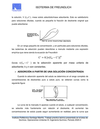 ISOTERMA DE FREUNDLICH
Instituto Politécnico Santiago Mariño. Trabajo practico teórico presentado en el área de
Química. Operaciones Unitarias III. Ingeniería Química. Periodo 2020-II
la solución, V (C0-C∗
), masa soluto adsorbido/masa adsorbente. Esto es satisfactorio
para soluciones diluidas, cuando es pequeña la fracción de disolvente original que
puede adsorberse
En un rango pequeño de concentración, y en partículas para soluciones diluidas,
las isotermas de adsorción pueden describirse a menudo mediante una expresión
empírica que viene siendo la ecuación de Freundlich
C∗
= K [v(C0 − C∗
)]n
Donde v(C0 − C∗
) es la adsorción aparente por masa unitaria de
adsorbente; k y n son constantes.
 ADSORCIÓN A PARTIR DE UNA SOLUCIÓN CONCENTRADA
Cuando la adsorción aparente del soluto se determina en el rango completo de
concentraciones de disolventes puro a soluto puro, se obtienen curvas como la
siguiente figura
La curva de la marcada A aparece cuando el soluto, a cualquier concentración,
se adsorbe más fuertemente con relación al disolvente. Al aumentar las
concentraciones de soluto puede seguir aumentando en realidad; pero la curva que
 