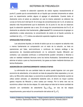 ISOTERMA DE FREUNDLICH
Instituto Politécnico Santiago Mariño. Trabajo practico teórico presentado en el área de
Química. Operaciones Unitarias III. Ingeniería Química. Periodo 2020-II
muestra la adsorción aparente de soluto regresa necesariamente al
punto E, puesto que la concentración de un líquido que consiste únicamente en soluto
puro no experimenta cambio alguno al agregar el adsorbente. Cuando tanto el
disolvente como el soluto se adsorben en casi la misma extensión se obtienen las
curvas en forma de S del tipo B. En el rango de concentraciones de C a D, el soluto se
adsorbe más frecuentemente que le disolvente. En el punto D, los dos se observan
igual; la adsorción aparente cae a cero. En el rango de concentraciones de D a E, el
disolvente se adsorbe más fuertemente. ¿Qué ocurre? En consecuencia al agregar un
adsorbente a estas soluciones, la concentración de soluto en el líquido aumenta, la
cantidad de v(C0 − C∗
) indica una adsorción aparente negativa de soluto.
OPERACIÓN POR ETAPAS
Las soluciones liquidas, en donde el soluto que se va a separar se adsorbe más
o menos fuertemente en comparación con el resto de la solución, se trata en
operaciones por lotes, semi-continuos o continuos de manera análoga a las
operaciones de mezclado-sedimentación en la extracción liquida (filtración por
contacto). Las cascadas continuas a contracorriente pueden simularse o llevarse a
cabo en realidad mediante técnicas como los lechos fluidizados. Generalmente para
eliminar el soluto o para su fraccionamiento, los gases se tratan mediante técnicas con
lechos fluidizados.
ADSORCIÓN EN CONTRACORRIENTE VARIAS ETAPAS
La eliminación de una cantidad dada de soluto puede lograrse con una gran
economía de adsorbente, si la solución se trata de pequeños lotes separados y no con
solo y se filtra entre cada etapa. La economía es particularmente importante cuando se
utiliza carbón activado, un adsorbente bastante caro, el ahorro es mayor cuantos
gastos mayores de filtración y otros costos por manejo. Por lo tanto rara vez es
económico utilizar más de dos etapas. En cada etapa se trata de la misma cantidad de
solución con cantidades de adsorbente SO1 y SO2, en dos de las etapas
respectivamente, para reducir la concentración del soluto de Y0 a Y1
 