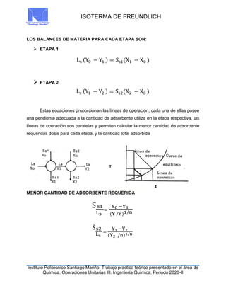 ISOTERMA DE FREUNDLICH
Instituto Politécnico Santiago Mariño. Trabajo practico teórico presentado en el área de
Química. Operaciones Unitarias III. Ingeniería Química. Periodo 2020-II
LOS BALANCES DE MATERIA PARA CADA ETAPA SON:
 ETAPA 1
Ls (Y0 − Y1 ) = Ss1(X1 − X0 )
 ETAPA 2
Ls (Y1 − Y2 ) = Ss2(X2 − X0 )
Estas ecuaciones proporcionan las líneas de operación, cada una de ellas posee
una pendiente adecuada a la cantidad de adsorbente utiliza en la etapa respectiva, las
líneas de operación son paralelas y permiten calcular la menor cantidad de adsorbente
requeridas dosis para cada etapa, y la cantidad total adsorbida
MENOR CANTIDAD DE ADSORBENTE REQUERIDA
S s1
Ls
=
Y0 −Y1
(Y /n)1/n
Ss2
Ls
=
Y1 −Y2
(Y2 /n)1/n
 