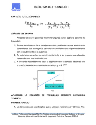 ISOTERMA DE FREUNDLICH
Instituto Politécnico Santiago Mariño. Trabajo practico teórico presentado en el área de
Química. Operaciones Unitarias III. Ingeniería Química. Periodo 2020-II
CANTIDAD TOTAL ADSORBIDA
ss1+Ss2
Ls
m1/n =
Y0 −Y1
(Y1
1/n
)
+
Y1 −Y2
(Y2
1/n
)
ANÁLISIS DEL ENSAYO
Al realizar el ensayo podemos determinar algunos puntos sobre la isoterma de
Freundlich:
1. Aunque esta isoterma tiene su origen empírico, puede demostrase teóricamente
considerando que la magnitud del calor de adsorción varia exponencialmente
con el recubrimiento de la superficie
2. En esta isoterma no hay un recubrimiento limite si se propone una adsorción
monomolecular, sino multimolecular
3. A presiones moderadamente bajas la dependencia de la cantidad adsorbida con
la presión presenta un comportamiento del tipo: y = k 𝑃1/𝑛
APLICANDO LA ECUACIÓN DE FREUNDLICH MEDIANTE EJERCICIOS
TENEMOS:
PRIMER EJERCICIO
1. La clorohexidina es un antiséptico que se utiliza en higiene bucal y dérmica. A fin
 