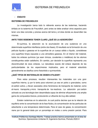 ISOTERMA DE FREUNDLICH
Instituto Politécnico Santiago Mariño. Trabajo practico teórico presentado en el área de
Química. Operaciones Unitarias III. Ingeniería Química. Periodo 2020-II
- ENSAYO
ISOTERMA DE FREUNDLICH
La investigación barca todo lo referente acerca de las isotermas, haciendo
énfasis en la isoterma de Freundlich, pero antes se debe analizar otros aspectos para
tener una idea concreta y precisa acerca del tema y el área donde se desarrollan las
mismas.
ANTE TODO DEBEMOS TENER CLARO ¿QUÉ ES LA ADSORCIÓN?
En química, la adsorción es la acumulación de una sustancia en una
determinada superficie interfásica (entre dos fases). El resultado es la formación de una
película líquida o gaseosa en la superficie de un cuerpo sólido o líquido, considérese
una superficie limpia expuesta a una atmosfera gaseosa. En el interior del material,
todos los enlaces químicos (ya sean iónicos, covalentes o metálicos) de los atomos
constituyentes están satisfecho. En cambio, por decisión la superficie representa una
discontinuidad de esos enlaces. La naturaleza exacta del enlace depende de las
particularidades de los especímenes implicados, pero el material adsorbido
generalmente se clasifica como fisisorbido o quimisorbido.
¿QUÉ TIPOS DE MATERIALES SE DEBEN UTILIZAR?
Para estos procesos, resultan interesantes los materiales con una gran
superficie interna, (y por lo tanto poco volumen) ya sea en polvo o granulados, como
el carbón activo, y llevan asociados otros fenómenos de transporte de material, como
el macro transporte y micro transporte de los reactivos. La adsorción por carbón
activado es una tecnología bien desarrollada capaz de eliminar eficazmente una amplia
gama de compuestos tóxicos, produciendo un efluente de muy alta calidad.
Existen isotermas en la adsorción, la cual podría decirse que es la relación de
equilibrio entre la concentración de la fase fluida y la concentración de las partículas de
adsorbente a una temperatura determinada. Para el caso de gases, la concentración
viene por lo general dada por un porcentaje en moles o como presión parcial. Para
 