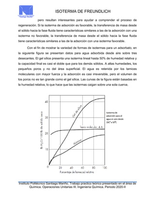 ISOTERMA DE FREUNDLICH
Instituto Politécnico Santiago Mariño. Trabajo practico teórico presentado en el área de
Química. Operaciones Unitarias III. Ingeniería Química. Periodo 2020-II
pero resultan interesantes para ayudar a comprender el proceso de
regeneración. Si la isoterma de adsorción es favorable, la transferencia de masa desde
el sólido hacia la fase fluida tiene características similares a las de la adsorción con una
isoterma no favorable, la transferencia de masa desde el sólido hacia la fase fluida
tiene características similares a las de la adsorción con una isoterma favorable.
Con el fin de mostrar la variedad de formas de isotermas para un adsorbato, en
la siguiente figura se presentan datos para agua adsorbida desde aire sobre tres
desecantes. El gel sílice presenta una isoterma lineal hasta 50% de humedad relativa y
la capacidad final es casi el doble que para los demás sólidos. A altas humedades, los
pequeños poros y no del área superficial. El agua es retenida por los tamices
moleculares con mayor fuerza y la adsorción es casi irreversible, pero el volumen de
los poros no es tan grande como el gel sílice. Las curvas de la figura están basadas en
la humedad relativa, lo que hace que las isotermas caigan sobre una sola cuerva.
 