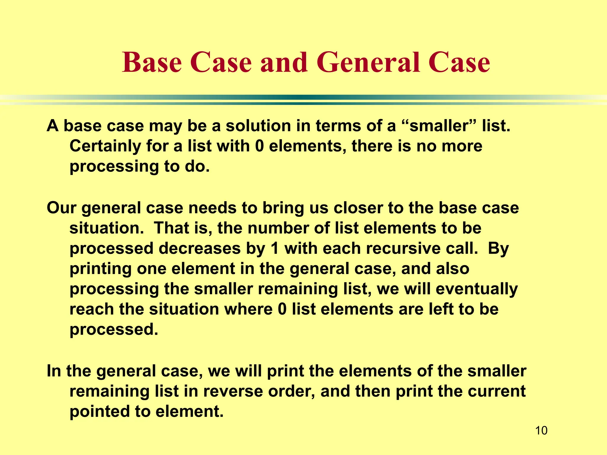 10
Base Case and General Case
A base case may be a solution in terms of a “smaller” list.
Certainly for a list with 0 elements, there is no more
processing to do.
Our general case needs to bring us closer to the base case
situation. That is, the number of list elements to be
processed decreases by 1 with each recursive call. By
printing one element in the general case, and also
processing the smaller remaining list, we will eventually
reach the situation where 0 list elements are left to be
processed.
In the general case, we will print the elements of the smaller
remaining list in reverse order, and then print the current
pointed to element.
 