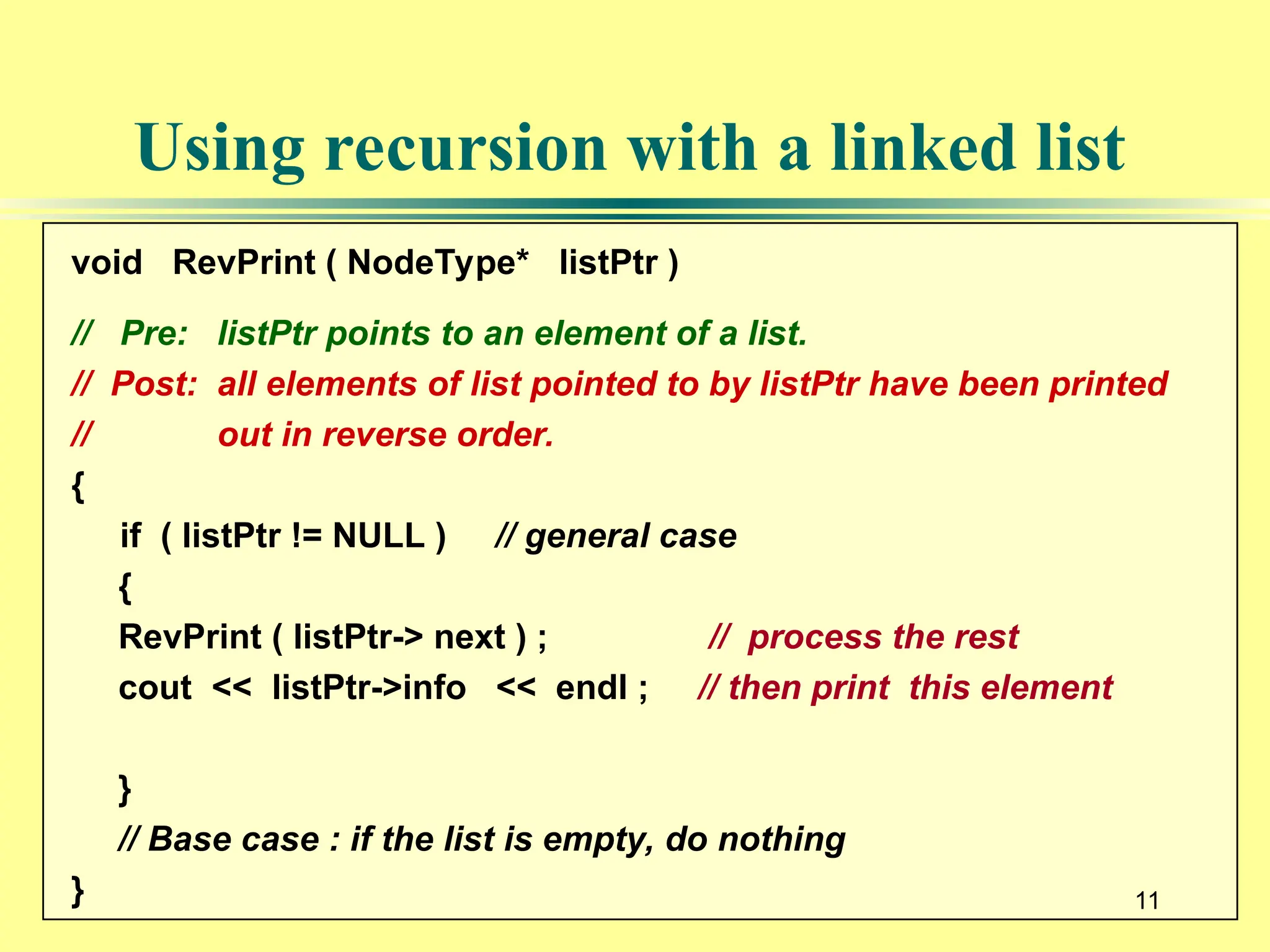 11
Using recursion with a linked list
void RevPrint ( NodeType* listPtr )
// Pre: listPtr points to an element of a list.
// Post: all elements of list pointed to by listPtr have been printed
// out in reverse order.
{
if ( listPtr != NULL ) // general case
{
RevPrint ( listPtr-> next ) ; // process the rest
cout << listPtr->info << endl ; // then print this element
}
// Base case : if the list is empty, do nothing
} 11
 