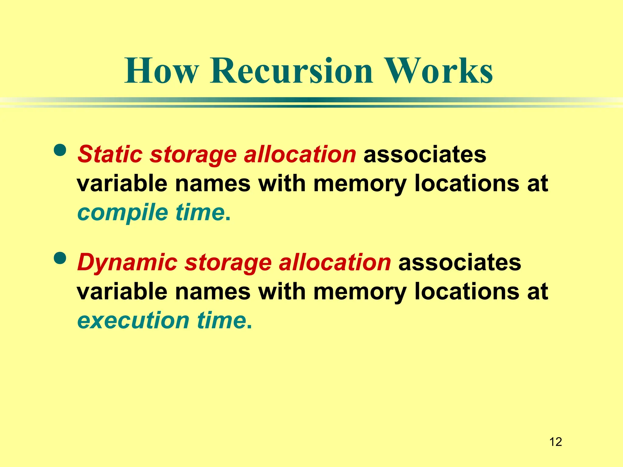 12
How Recursion Works
 Static storage allocation associates
variable names with memory locations at
compile time.
 Dynamic storage allocation associates
variable names with memory locations at
execution time.
 