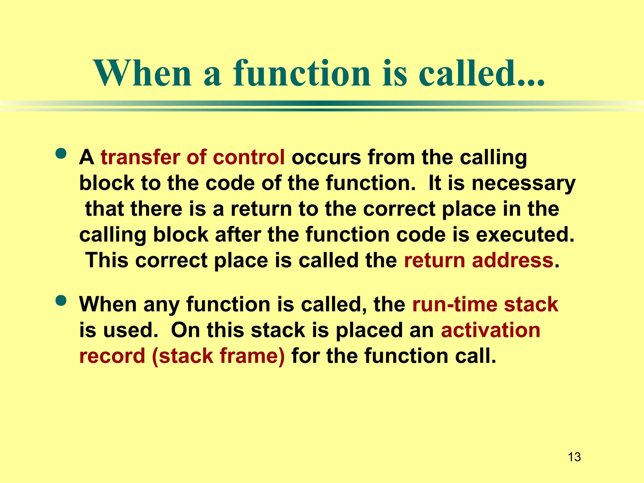13
When a function is called...
 A transfer of control occurs from the calling
block to the code of the function. It is necessary
that there is a return to the correct place in the
calling block after the function code is executed.
This correct place is called the return address.
 When any function is called, the run-time stack
is used. On this stack is placed an activation
record (stack frame) for the function call.
 