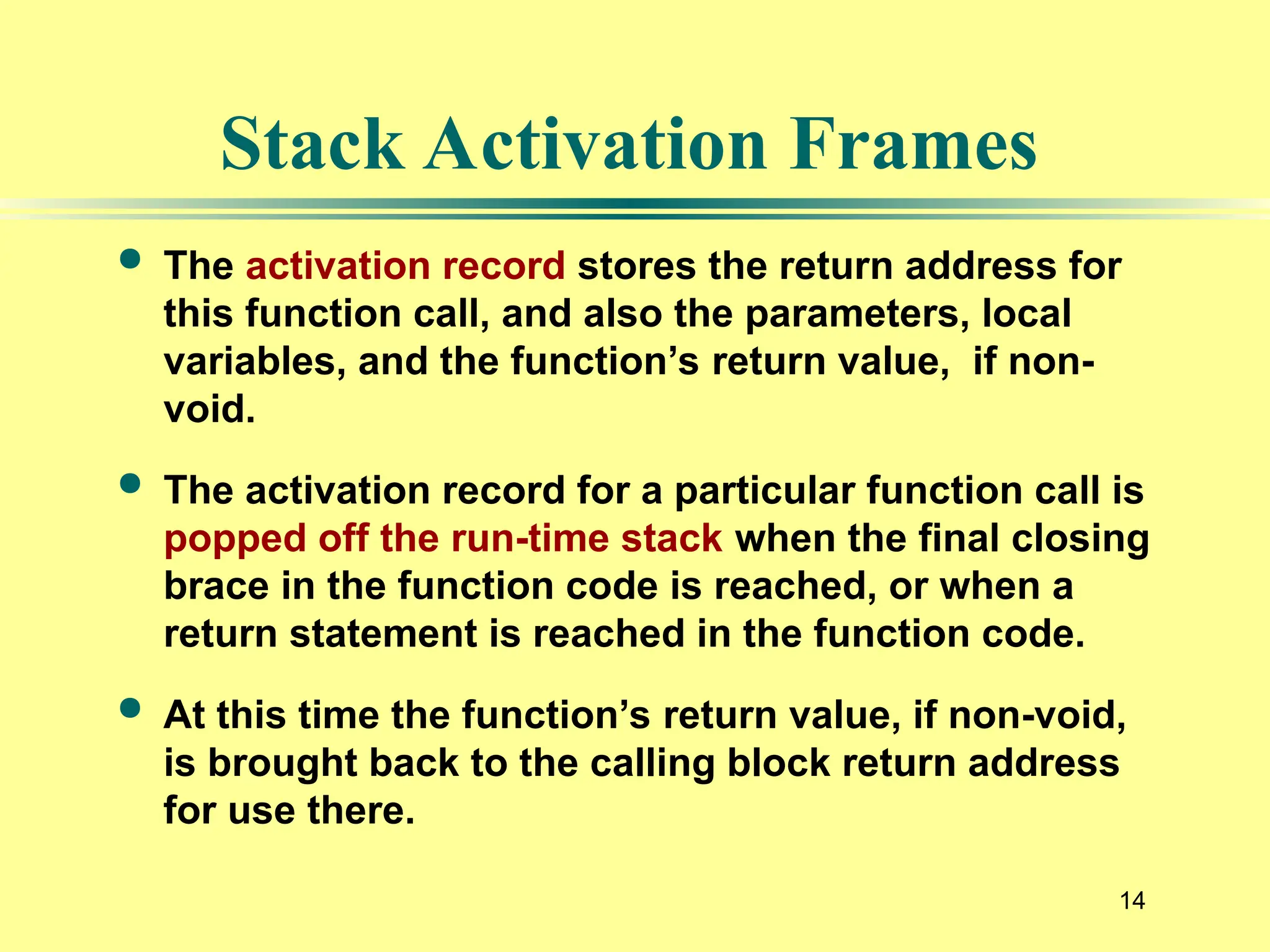 14
Stack Activation Frames
 The activation record stores the return address for
this function call, and also the parameters, local
variables, and the function’s return value, if non-
void.
 The activation record for a particular function call is
popped off the run-time stack when the final closing
brace in the function code is reached, or when a
return statement is reached in the function code.
 At this time the function’s return value, if non-void,
is brought back to the calling block return address
for use there.
 
