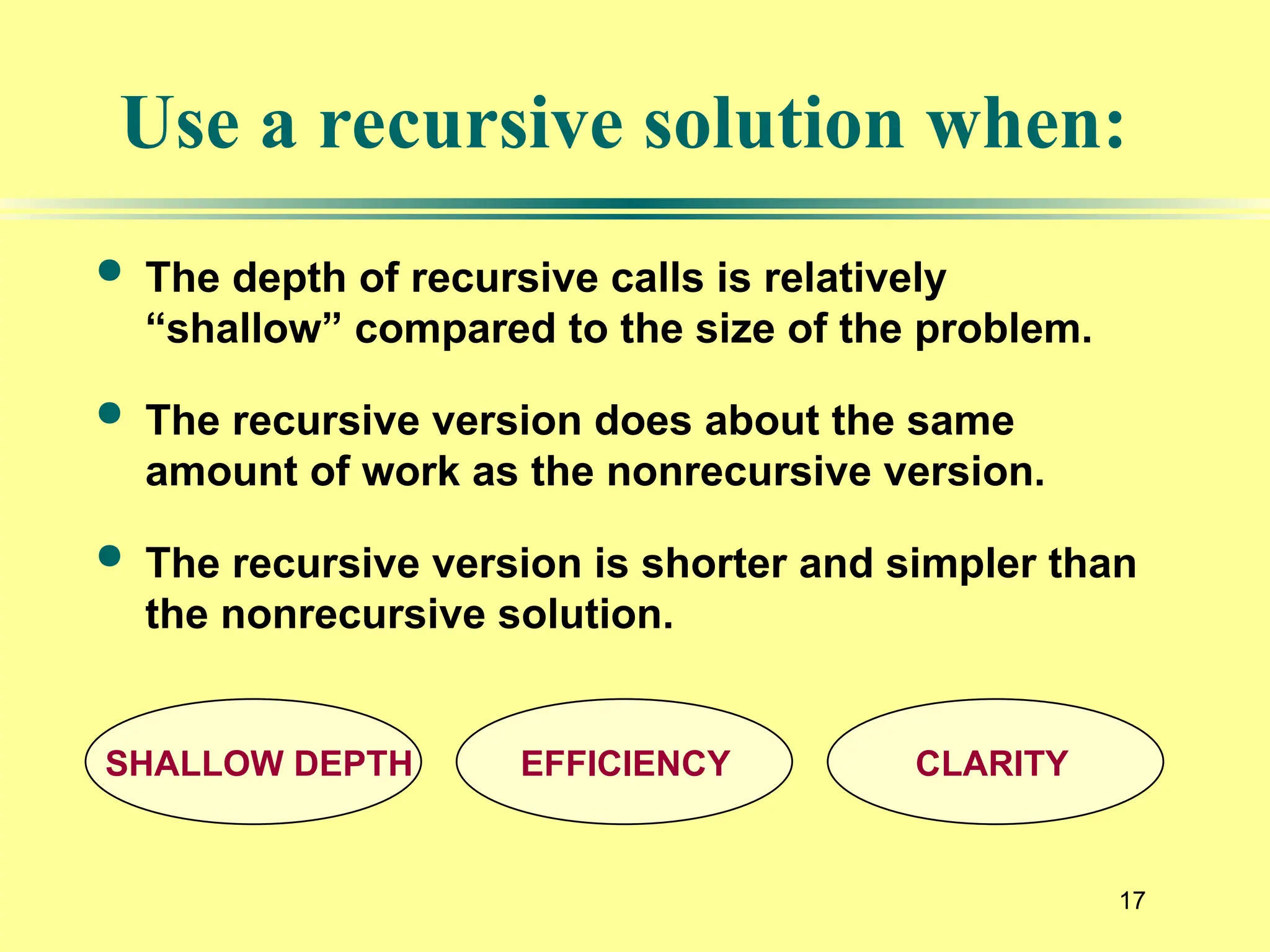 17
Use a recursive solution when:
 The depth of recursive calls is relatively
“shallow” compared to the size of the problem.
 The recursive version does about the same
amount of work as the nonrecursive version.
 The recursive version is shorter and simpler than
the nonrecursive solution.
SHALLOW DEPTH EFFICIENCY CLARITY
 