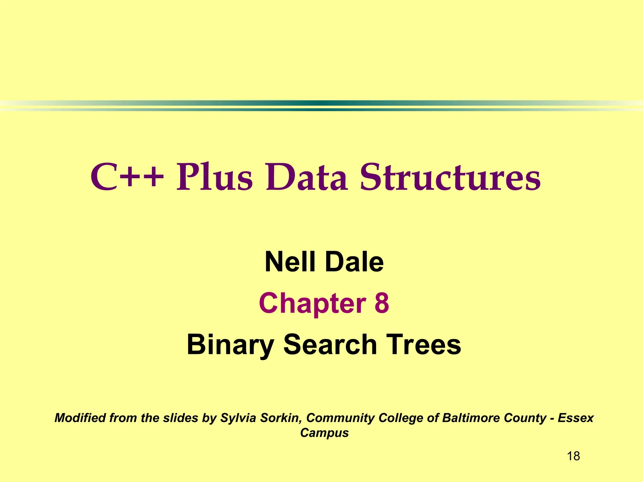 18
Nell Dale
Chapter 8
Binary Search Trees
Modified from the slides by Sylvia Sorkin, Community College of Baltimore County - Essex
Campus
C++ Plus Data Structures
 