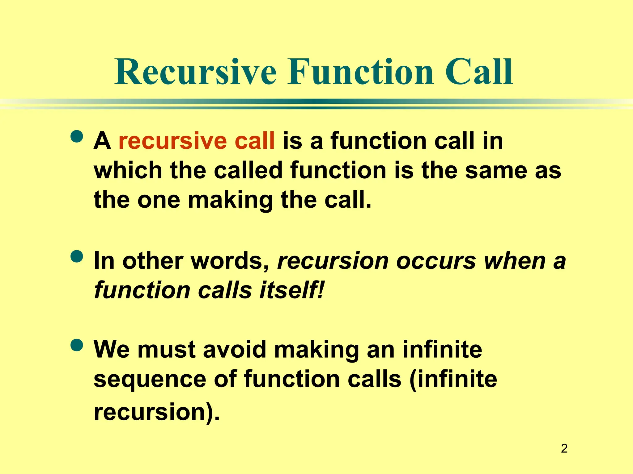 2
Recursive Function Call
 A recursive call is a function call in
which the called function is the same as
the one making the call.
 In other words, recursion occurs when a
function calls itself!
 We must avoid making an infinite
sequence of function calls (infinite
recursion).
 