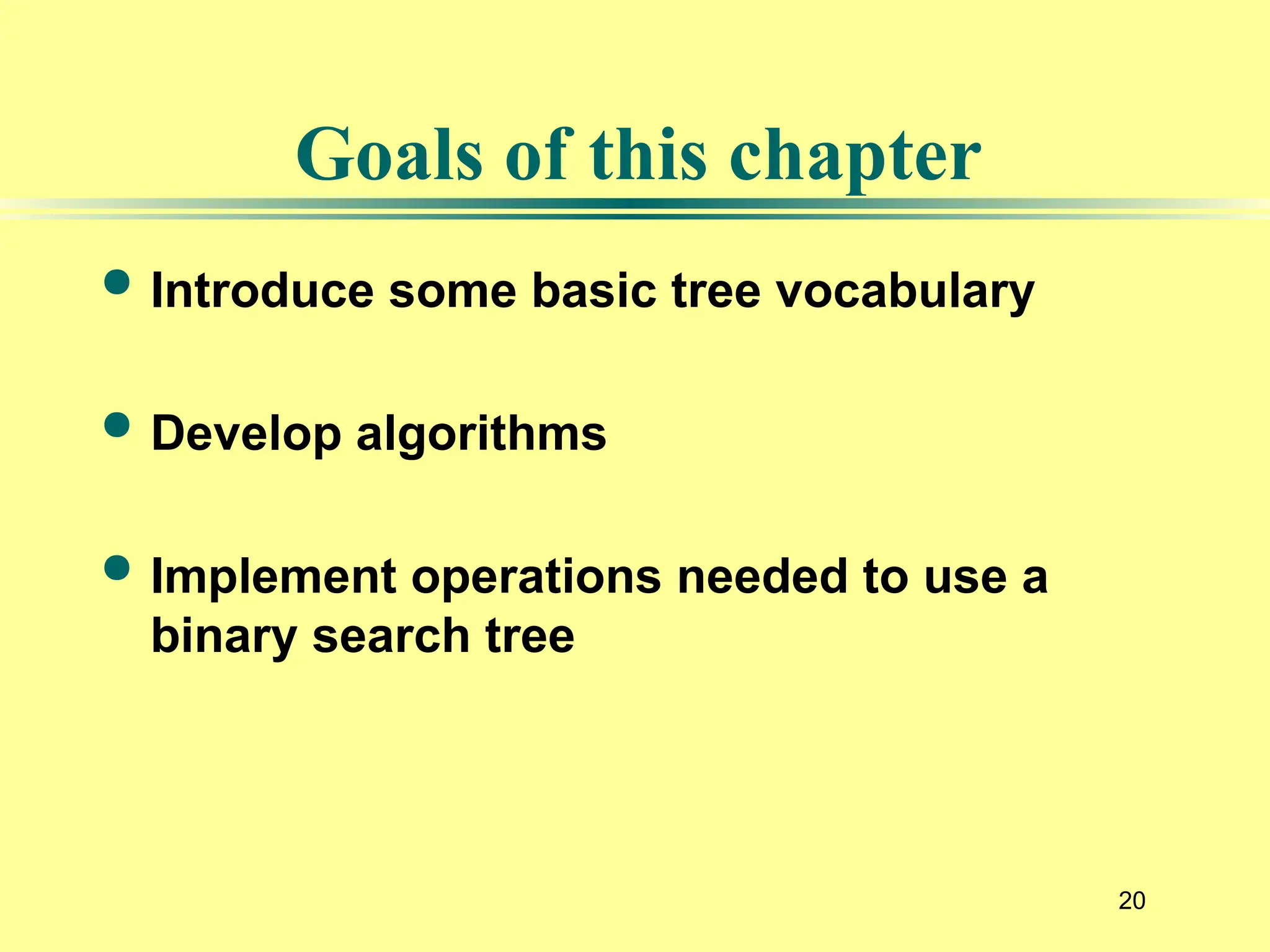 20
 Introduce some basic tree vocabulary
 Develop algorithms
 Implement operations needed to use a
binary search tree
Goals of this chapter
 