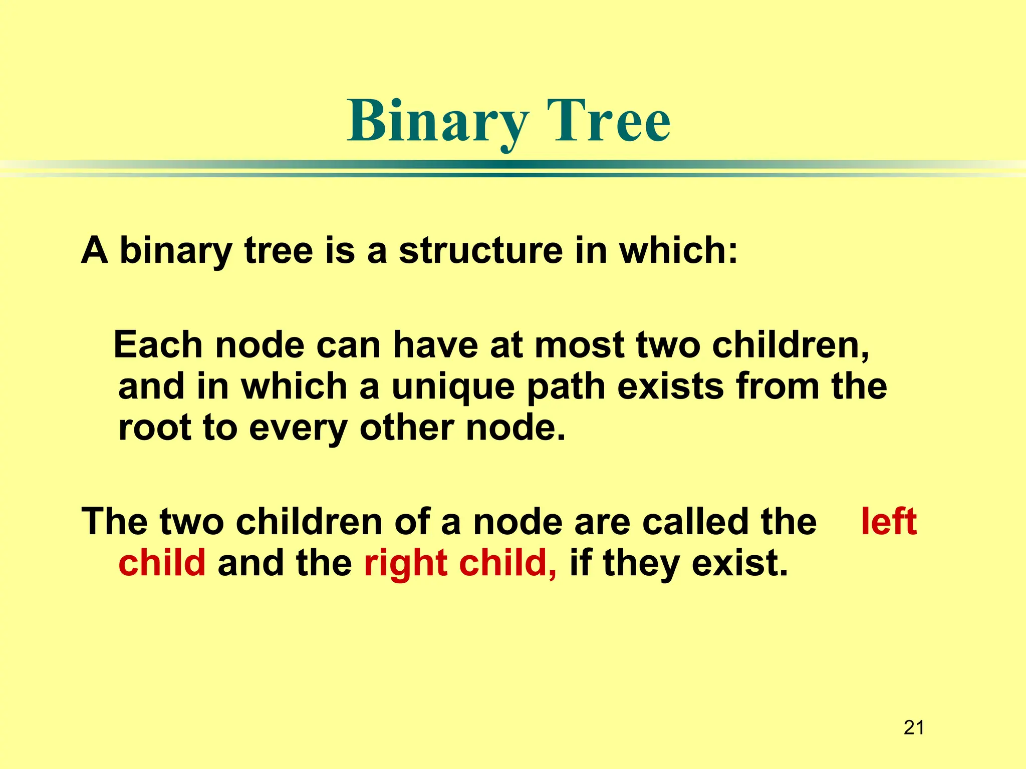21
A binary tree is a structure in which:
Each node can have at most two children,
and in which a unique path exists from the
root to every other node.
The two children of a node are called the left
child and the right child, if they exist.
Binary Tree
 