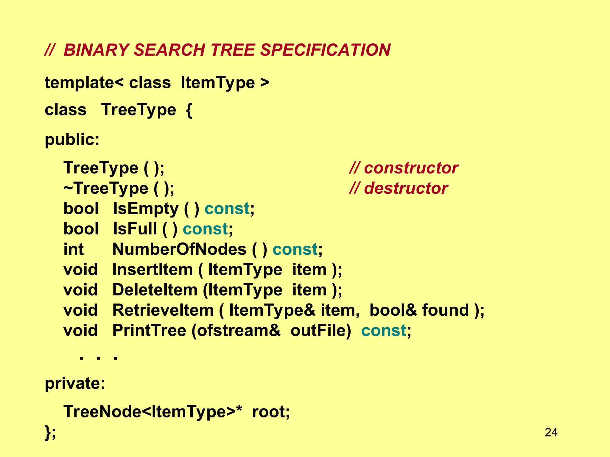 // BINARY SEARCH TREE SPECIFICATION
template< class ItemType >
class TreeType {
public:
TreeType ( ); // constructor
~TreeType ( ); // destructor
bool IsEmpty ( ) const;
bool IsFull ( ) const;
int NumberOfNodes ( ) const;
void InsertItem ( ItemType item );
void DeleteItem (ItemType item );
void RetrieveItem ( ItemType& item, bool& found );
void PrintTree (ofstream& outFile) const;
. . .
private:
TreeNode<ItemType>* root;
}; 24
 