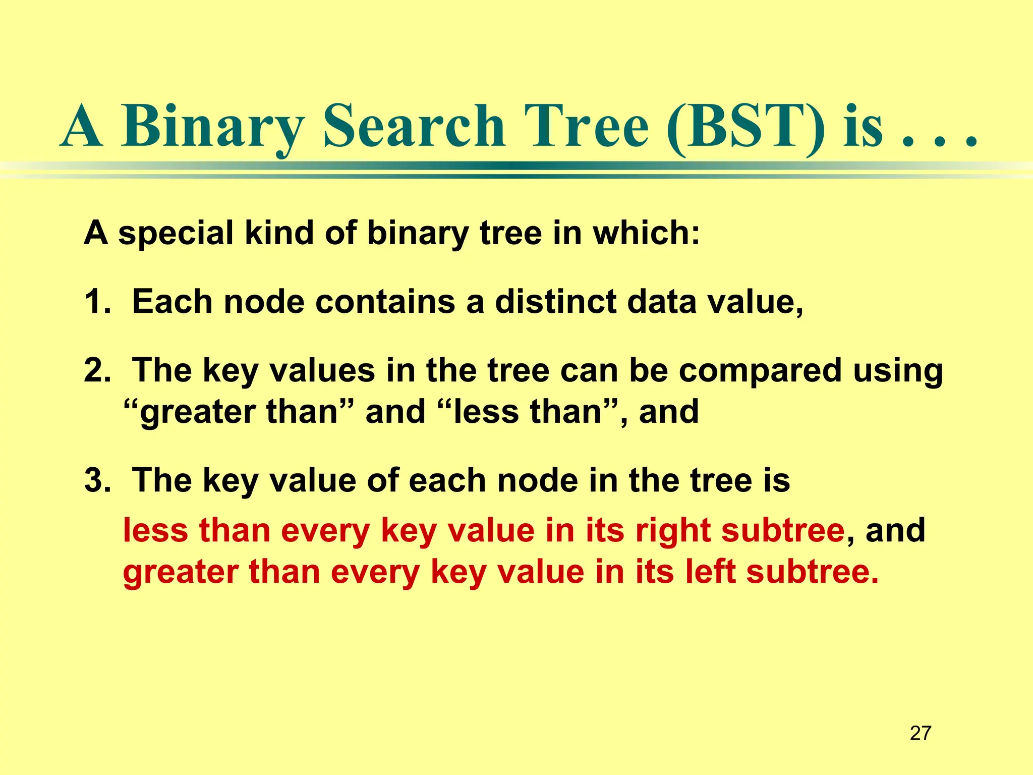 27
A special kind of binary tree in which:
1. Each node contains a distinct data value,
2. The key values in the tree can be compared using
“greater than” and “less than”, and
3. The key value of each node in the tree is
less than every key value in its right subtree, and
greater than every key value in its left subtree.
A Binary Search Tree (BST) is . . .
 