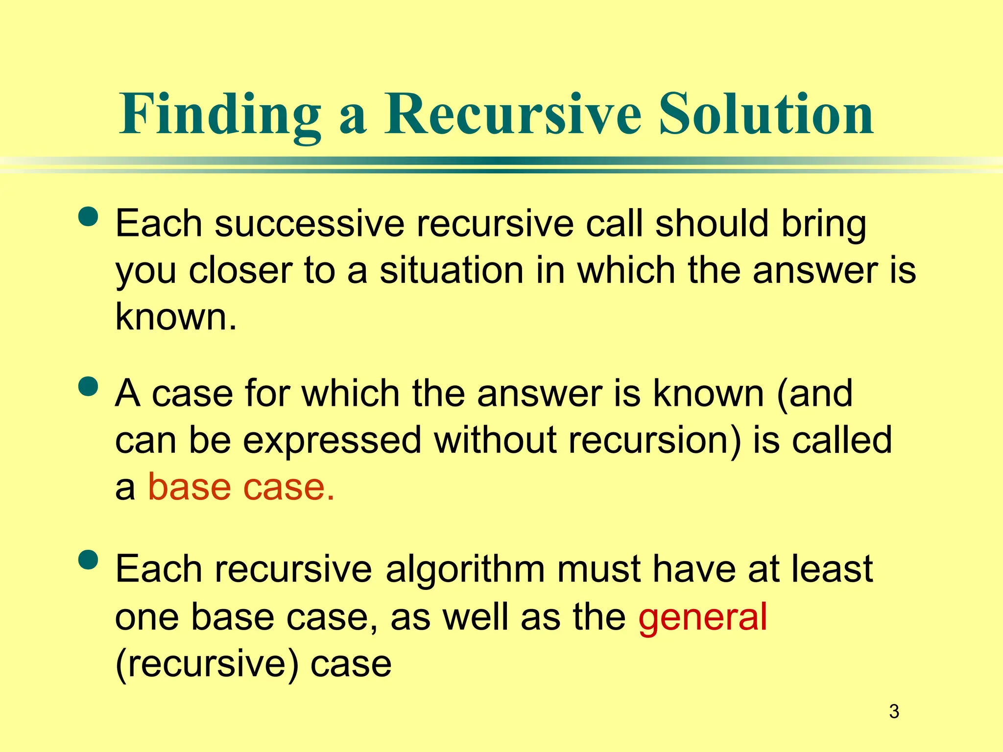 3
Finding a Recursive Solution
 Each successive recursive call should bring
you closer to a situation in which the answer is
known.
 A case for which the answer is known (and
can be expressed without recursion) is called
a base case.
 Each recursive algorithm must have at least
one base case, as well as the general
(recursive) case
 