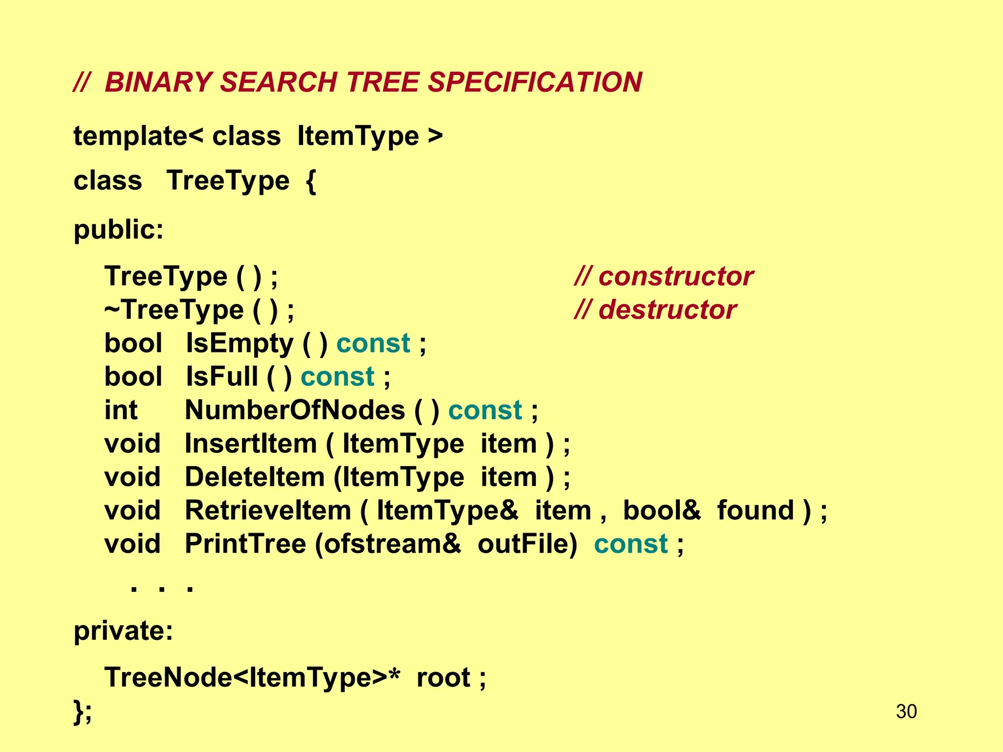 // BINARY SEARCH TREE SPECIFICATION
template< class ItemType >
class TreeType {
public:
TreeType ( ) ; // constructor
~TreeType ( ) ; // destructor
bool IsEmpty ( ) const ;
bool IsFull ( ) const ;
int NumberOfNodes ( ) const ;
void InsertItem ( ItemType item ) ;
void DeleteItem (ItemType item ) ;
void RetrieveItem ( ItemType& item , bool& found ) ;
void PrintTree (ofstream& outFile) const ;
. . .
private:
TreeNode<ItemType>* root ;
}; 30
 