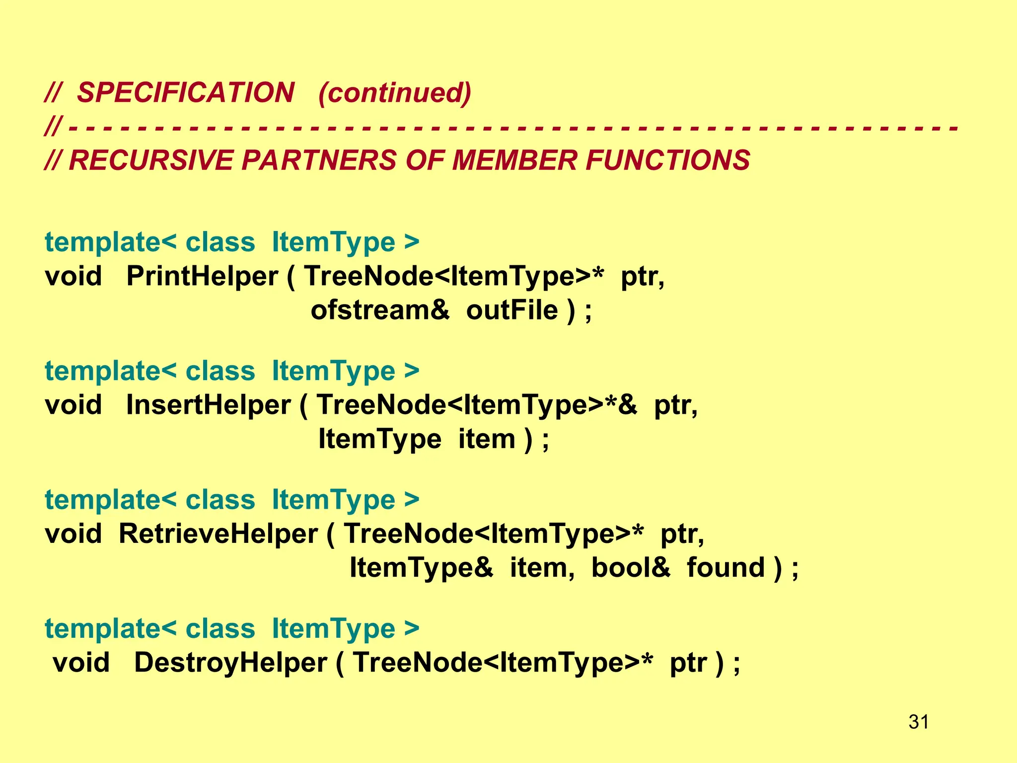 // SPECIFICATION (continued)
// - - - - - - - - - - - - - - - - - - - - - - - - - - - - - - - - - - - - - - - - - - - - - - - - - - - -
// RECURSIVE PARTNERS OF MEMBER FUNCTIONS
template< class ItemType >
void PrintHelper ( TreeNode<ItemType>* ptr,
ofstream& outFile ) ;
template< class ItemType >
void InsertHelper ( TreeNode<ItemType>*& ptr,
ItemType item ) ;
template< class ItemType >
void RetrieveHelper ( TreeNode<ItemType>* ptr,
ItemType& item, bool& found ) ;
template< class ItemType >
void DestroyHelper ( TreeNode<ItemType>* ptr ) ;
31
 