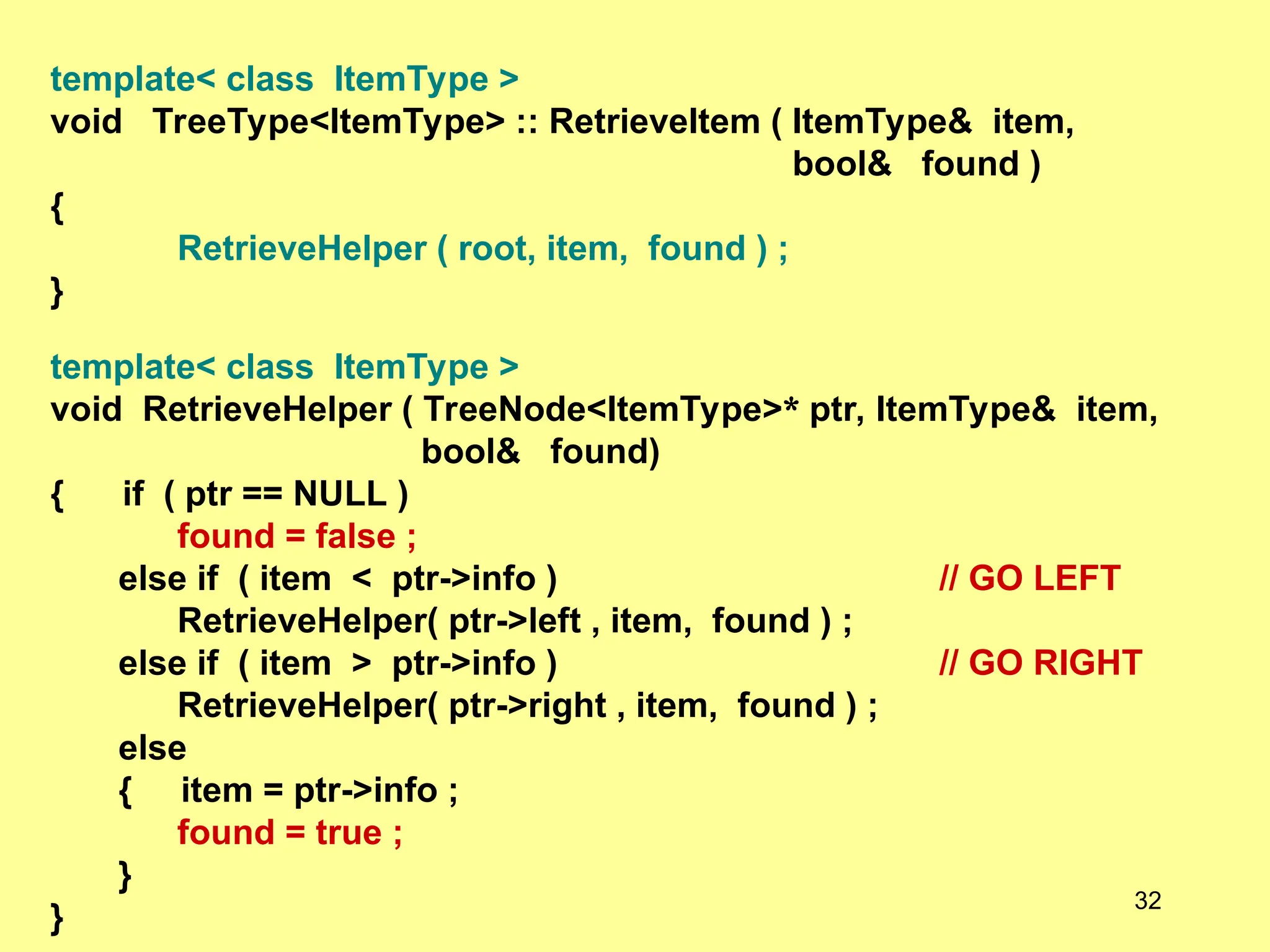 template< class ItemType >
void TreeType<ItemType> :: RetrieveItem ( ItemType& item,
bool& found )
{
RetrieveHelper ( root, item, found ) ;
}
template< class ItemType >
void RetrieveHelper ( TreeNode<ItemType>* ptr, ItemType& item,
bool& found)
{ if ( ptr == NULL )
found = false ;
else if ( item < ptr->info ) // GO LEFT
RetrieveHelper( ptr->left , item, found ) ;
else if ( item > ptr->info ) // GO RIGHT
RetrieveHelper( ptr->right , item, found ) ;
else
{ item = ptr->info ;
found = true ;
}
}
32
 