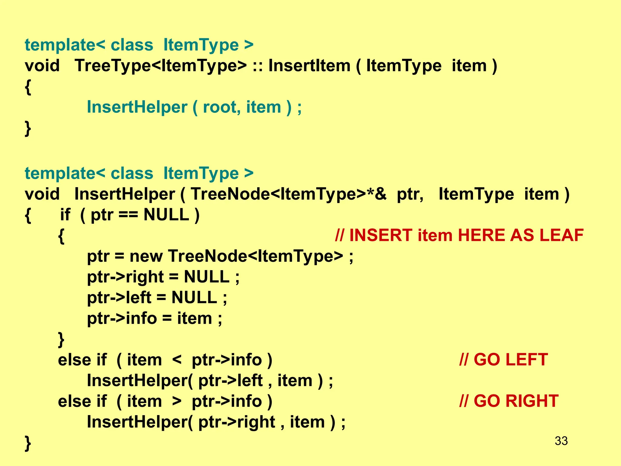 template< class ItemType >
void TreeType<ItemType> :: InsertItem ( ItemType item )
{
InsertHelper ( root, item ) ;
}
template< class ItemType >
void InsertHelper ( TreeNode<ItemType>*& ptr, ItemType item )
{ if ( ptr == NULL )
{ // INSERT item HERE AS LEAF
ptr = new TreeNode<ItemType> ;
ptr->right = NULL ;
ptr->left = NULL ;
ptr->info = item ;
}
else if ( item < ptr->info ) // GO LEFT
InsertHelper( ptr->left , item ) ;
else if ( item > ptr->info ) // GO RIGHT
InsertHelper( ptr->right , item ) ;
} 33
 