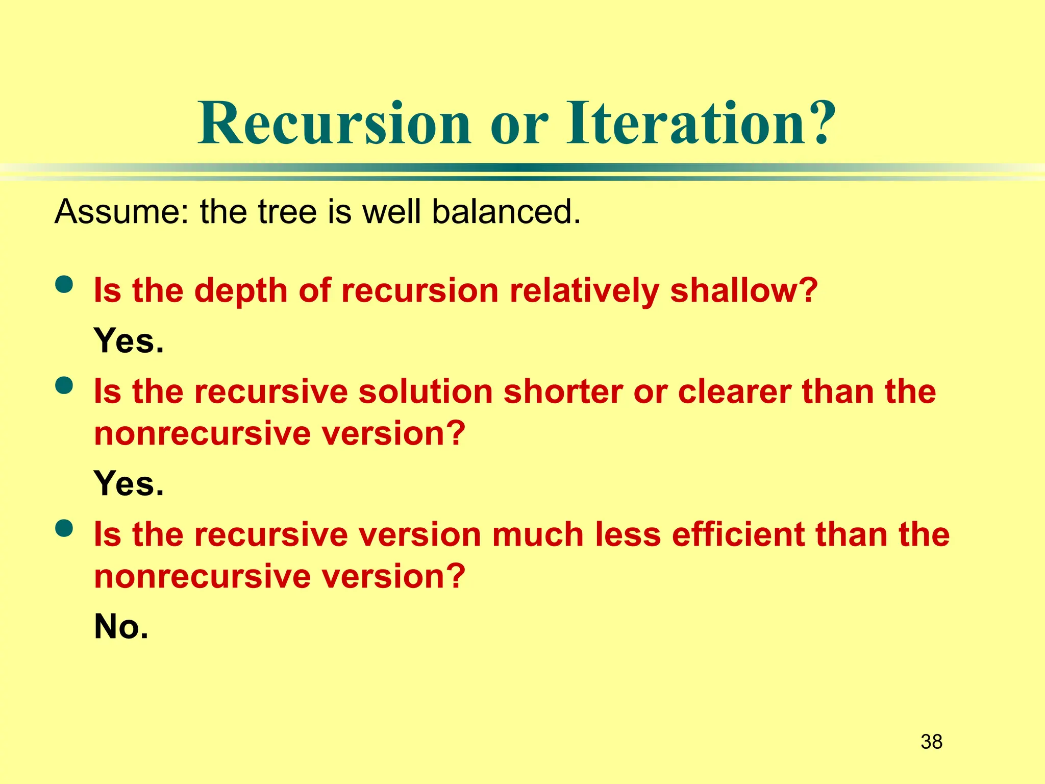 38
 Is the depth of recursion relatively shallow?
Yes.
 Is the recursive solution shorter or clearer than the
nonrecursive version?
Yes.
 Is the recursive version much less efficient than the
nonrecursive version?
No.
Recursion or Iteration?
Assume: the tree is well balanced.
 