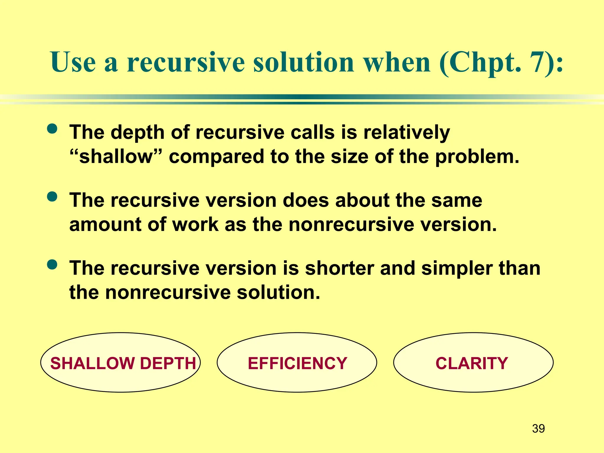 39
Use a recursive solution when (Chpt. 7):
 The depth of recursive calls is relatively
“shallow” compared to the size of the problem.
 The recursive version does about the same
amount of work as the nonrecursive version.
 The recursive version is shorter and simpler than
the nonrecursive solution.
SHALLOW DEPTH EFFICIENCY CLARITY
 